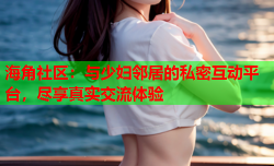 海角社区：与少妇邻居的私密互动平台，尽享真实交流体验