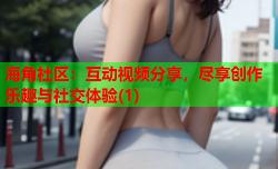 海角社区：互动视频分享，尽享创作乐趣与社交体验(1)