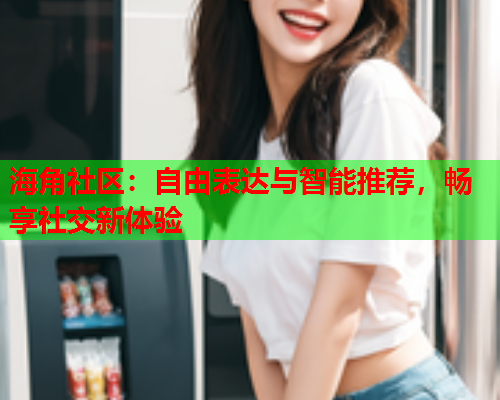 海角社区：自由表达与智能推荐，畅享社交新体验  第1张