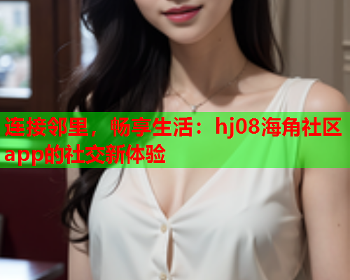 连接邻里，畅享生活：hj08海角社区app的社交新体验  第1张